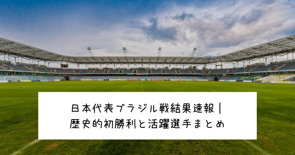 日本代表ブラジル戦結果速報｜歴史的初勝利と活躍選手まとめ